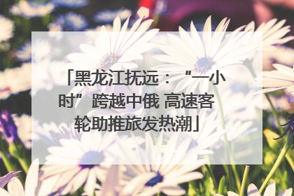 黑龙江抚远：“一小时”跨越中俄 高速客轮助推旅发热潮