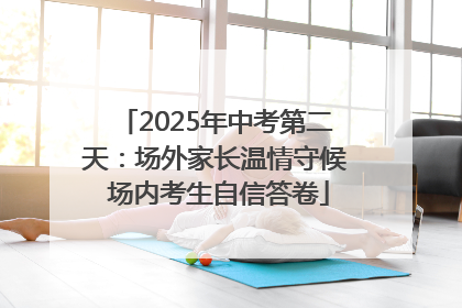 2025年中考第二天：场外家长温情守候 场内考生自信答卷