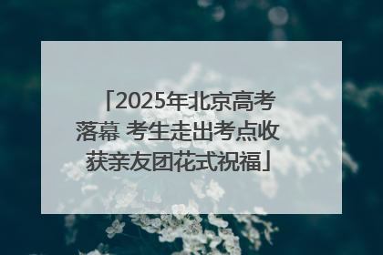 2025年北京高考落幕 考生走出考点收获亲友团花式祝福