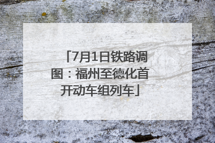 7月1日铁路调图：福州至德化首开动车组列车