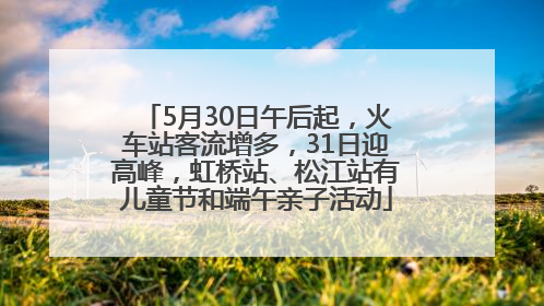 5月30日午后起，火车站客流增多，31日迎高峰，虹桥站、松江站有儿童节和端午亲子活动